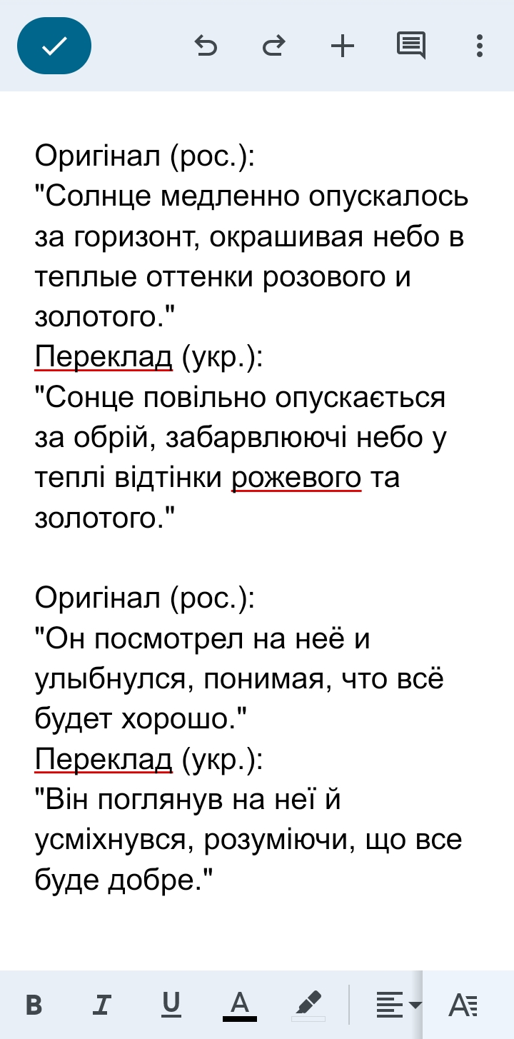 Фото Виконую художні та прості переклади з російської на українську мову. Зберігаю стиль та зміст оригіналу, щоб переклад звучав природно і легко читався. Працюю уважно до деталей, грамотно та відповідально, дотримуюся термінів виконання.
Маю досвід роботи з художніми текстами, оповіданнями та іншими матеріалами. Моя мета — створити переклад, який передає емоції та сенс оригіналу, але при цьому відповідає нормам української мови. І намагаюся забезпечити високу якість роботи.
Гарантую акуратність, своєчасне виконання завдань та індивідуальний підхід до кожного проєкту. Відкрита до співпраці та нових замовлень.
