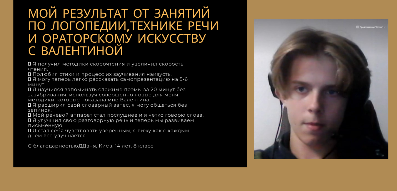 Фото Мама Даніеля (14 років) звернулася до мене з такими проблемами у хлопця була не розвинена мова, він ковтав цілі слова, у школі вчився пагано, його ніхто не розумів і однолітки насміхалися. Крім того, було багато слів-паразитів, були проблеми з диханням, двічі видаляли поліпи з носа. За півроку, Даніель чудово впорався з багатьма проблемами і був дуже щасливий, бо у школі він вже міг спілкуватися з підлітками і нормально висловлював свої думки. Слів-паразитів майже не стало. Даня навчився презентувати себе 1 хвилину і 5 хвилин і міг експромтом говорити про себе 5 хвилин без зупину. він став краще вчитися у школі. Ми підвищили швидкість читання, розвили пам"ять, внутрішнє бачення.