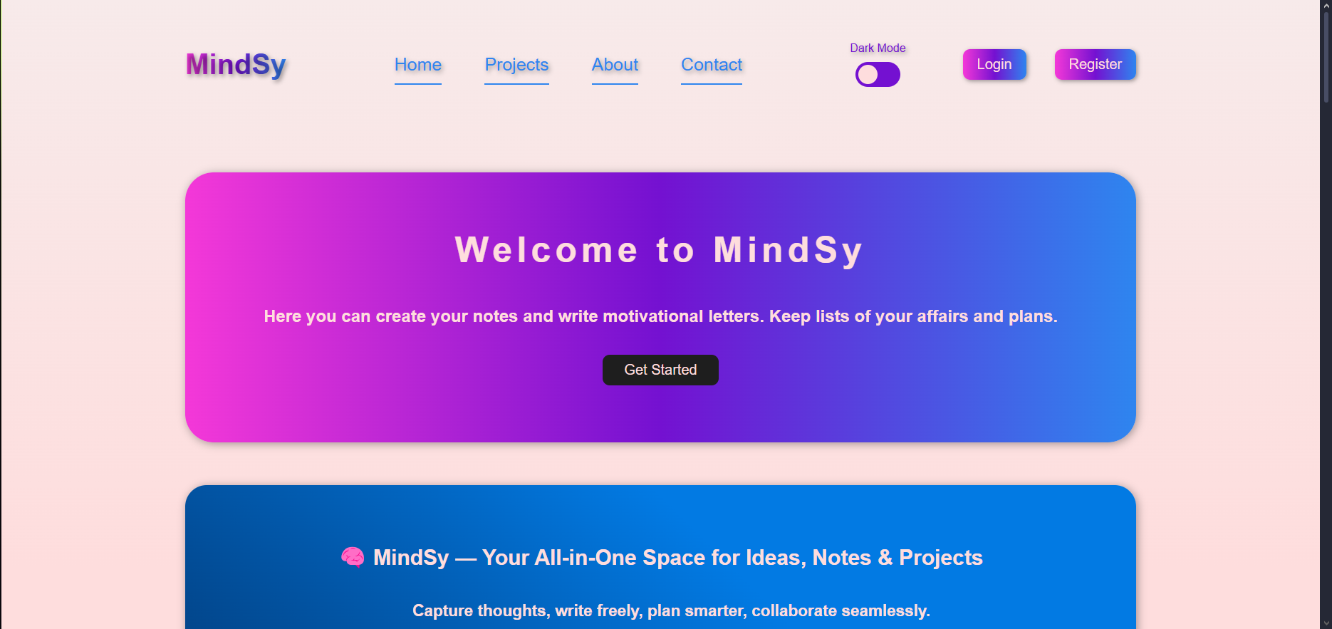 Фото Ласкаво просимо до MindSy, інтуїтивної та динамічної платформи для особистого робочого простору, натхненної сучасними інструментами продуктивності, такими як Notion та Google Keep. MindSy прагне забезпечити безперебійний та мінімалістичний досвід керування нотатками, завданнями та думками — все в одному місці.
Примітка: Цей проєкт наразі активно розробляється. Функції та інтерфейс користувача все ще розвиваються.
 Функції (У розробці)
 Перемикач темної/світлої теми
 Аутентифікація користувача (Вхід/Реєстрація з LocalStorage)
 Керування профілем користувача зі змінною інформацією
 Система коментарів зі збереженням у локальному сховищі
 Модульні компоненти інтерфейсу користувача з використанням ванільного JavaScript
Збереження даних через localStorage
 Адаптивний дизайн для мобільних пристроїв та настільних комп'ютерів
 Градієнтні анімації та стилі, зручні для людей з обмеженими можливостями
