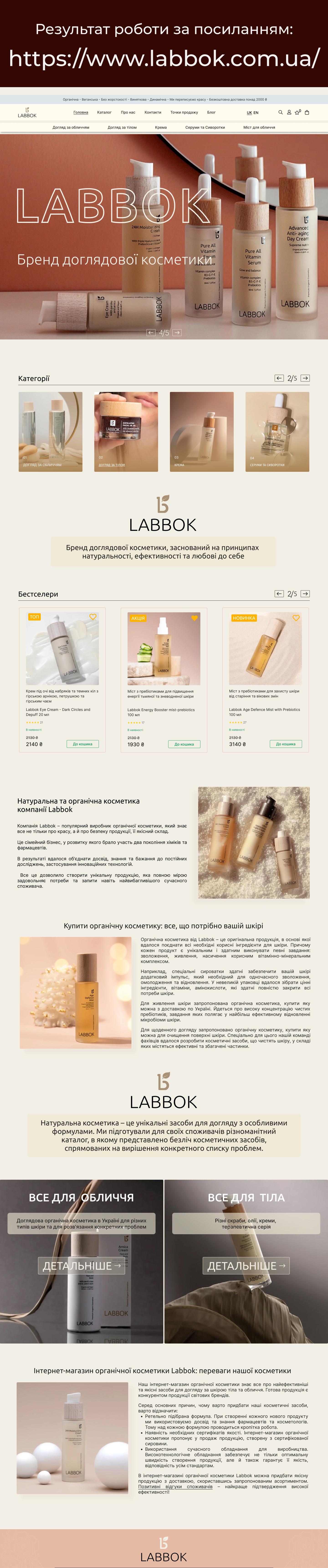 Фото Дизайн сайту для бренду натуральної косметики LABBOK   

 https://www.labbok.com.ua/product-category/doglyad-za-oblychchyam/

Створено сучасний та естетичний UX/UI дизайн для сайту українського виробника органічної косметики LABBOK. Основне завдання — підкреслити природність продукції, довіру до бренду та зручність користування сайтом.
Розроблено макети в Figma з урахуванням фірмового стилю та вимог замовника. Особливу увагу приділено структурі каталогу, картці товару, головній сторінці та блоку з перевагами бренду. Дизайн адаптований до мобільних пристроїв.
У процесі роботи враховано особливості цільової аудиторії та принципи сучасної UI-естетики.